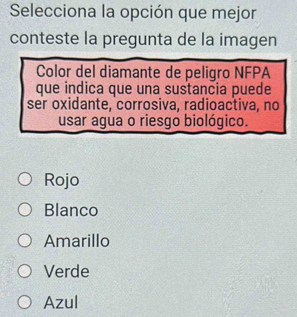 Selecciona la opción que mejor
conteste la pregunta de la imagen
Color del diamante de peligro NFPA
que indica que una sustancia puede
ser oxidante, corrosiva, radioactiva, no
usar agua o riesgo biológico.
Rojo
Blanco
Amarillo
Verde
Azul