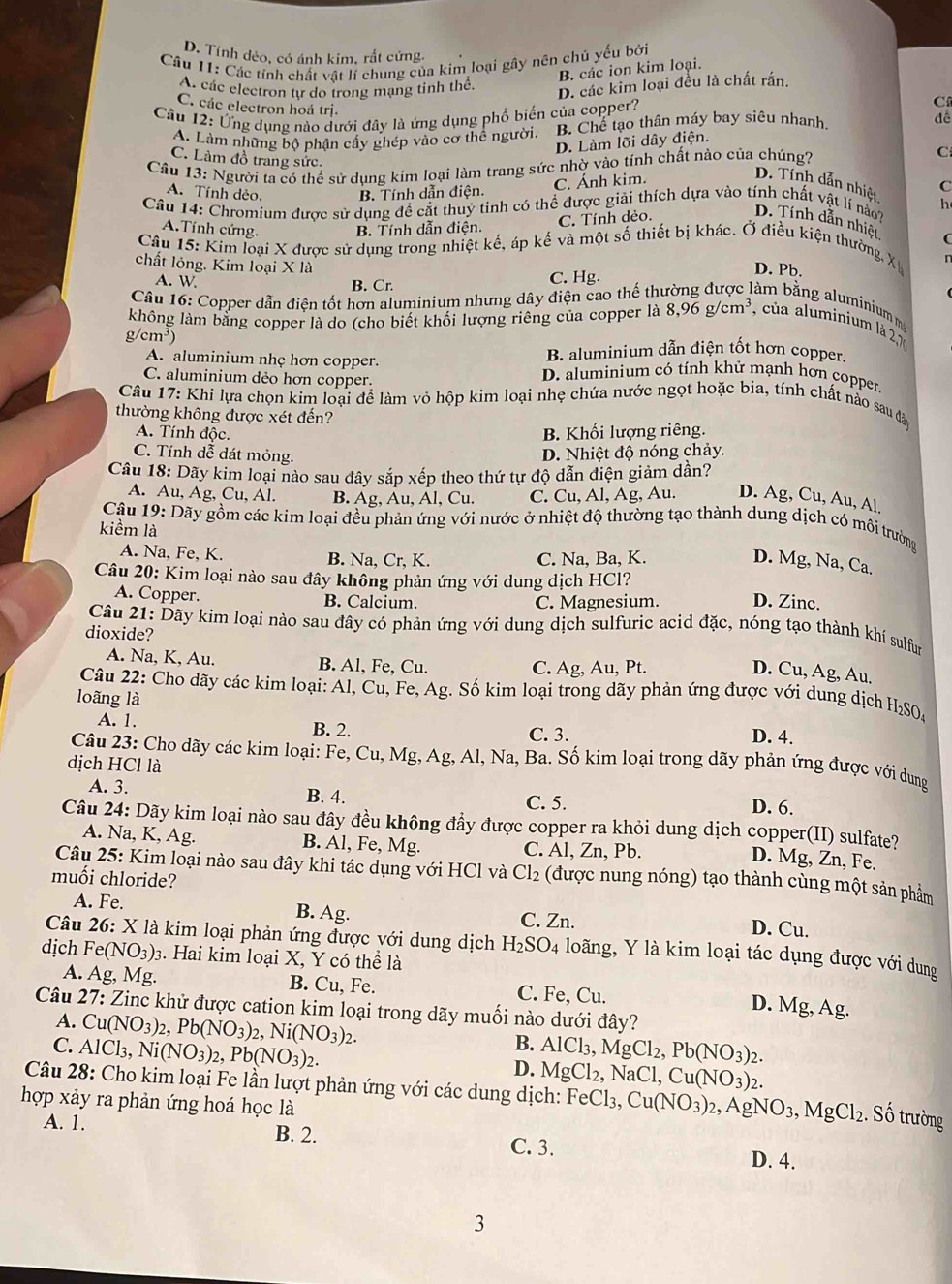 D. Tính dẻo, có ánh kim, rắt cứng.
Câu 11: Các tính chất vật lí chung của kim loại gây nên chủ yếu bởi
B. các ion kim loại.
A. các electron tự do trong mạng tinh thể
D. các kim loại đều là chất rắn.
C. các electron hoá trị.
Câu 12: Ứng dụng nào dưới đây là ứng dụng phổ biến của copper?
C
A. Làm những bộ phận cấy ghép vào cơ thể người B. Chế tạo thân máy bay siêu nhanh.
D. Làm lõi dây điện. dé
C. Làm đồ trang sức.
Câu 13: Người ta có thể sử dung kim loại làm trang sức nhờ vào tính chất nào của chúng? C
D. Tính dẫn nhiệt
A. Tính dẻo. B. Tính dẫn điện.
C. Ánh kim.
C
Câu 14: Chromium được sử dụng đề cắt thuỷ tỉnh có thể được giải thích dựa vào tính chất vật lí nào D. Tính dẫn nhiệt h
A.Tính cứng. B. Tính dẫn điện.
C. Tính dẻo.
Câu 15: Kim loại X được sử dụng trong nhiệt kế, áp kế và một số thiết bị khác. Ở điều kiện thường, X 
chất lỏng. Kim loại X là
A. W B. Cr. C. Hg.
D. Pb.
Câu 16: Copper dẫn điện tốt hơn aluminium nhưng dây điện cao thế
àm  b ằng aluminium 
không làm bằng copper là do (cho biết khối lượng riêng của copper 1a8,96g/cm^3 , của aluminium là 21
/cm^3
B. aluminium dẫn điện tốt hơn copper.
A. aluminium nhẹ hơn copper. D. aluminium có tính khử mạnh hơn copper
C. aluminium dẻo hơn copper.
Câu 17: Khi lựa chọn kim loại để làm vỏ hộp kim loại nhẹ chứa nước ngọt hoặc bia, tính chất nào sau đảo
thường không được xét đến?
A. Tính độc.
B. Khối lượng riêng.
C. Tính dễ dát mỏng.
D. Nhiệt độ nóng chảy.
Câu 18: Dãy kim loại nào sau đây sắp xếp theo thứ tự độ dẫn điện giảm dần?
A. Au, Ag, Cu, Al. B. Ag, Au, Al, Cu. C. Cu, Al, Ag, Au. D. Ag, Cu, Au, Al.
Câu 19: Dãy gồm các kim loại đều phản ứng với nước ở nhiệt độ thường tạo thành dung dịch có môi trường
kiểm là
A. Na, Fe, K. B. Na, Cr, K. C. Na, Ba, K.
D. Mg, Na, Ca.
Câu 20: Kim loại nào sau đây không phản ứng với dung dịch HCl?
A. Copper. B. Calcium. C. Magnesium. D. Zinc.
Câu 21: Dãy kim loại nào sau đây có phản ứng với dung dịch sulfuric acid đặc, nóng tạo thành khí sulfum
dioxide?
A. Na, K, Au. B. Al, Fe, Cu. C. Ag, Au, Pt.
D. Cu, Ag, Au.
Câu 22: Cho dãy các kim loại: Al, Cu, Fe, Ag. Số kim loại trong dãy phản ứng được với dung dịch H₂SO4
loãng là
A. 1. C. 3.
B. 2.
D. 4.
Câu 23: Cho dãy các kim loại: Fe, Cu, Mg, Ag, Al, Na, Ba. Số kim loại trong dãy phản ứng được với dung
dịch HCl là D. 6.
A. 3. B. 4.
C. 5.
Câu 24: Dãy kim loại nào sau đây đều không đầy được copper ra khỏi dung dịch copper(II) sulfate?
A. Na, K, Ag. B. Al, Fe, Mg. C. Al, Zn, Pb.
D. Mg, Zn, Fe.
Câu 25: Kim loại nào sau đây khi tác dụng với HCl và Cl₂ (được nung nóng) tạo thành cùng một sản phẩm
muối chloride?
A. Fe. B. Ag. C. Zn.
D. Cu.
Câu 26: X là kim loại phản ứng được với dung dịch H_2SO_4 loãng, Y là kim loại tác dụng được với dung
dịch Fe(NO_3): 3. Hai kim loại X, Y có thể là
A. Ag, Mg. B. Cu, Fe. C. Fe, Cu.
D. Mg, Ag.
Câu 27: Zinc khử được cation kim loại trong dãy muối nào dưới đây?
A. Cu(NO_3)_2,Pb(NO_3)_2,Ni(NO_3)_2.
B.
C. AlCl_3,Ni(NO_3)_2,Pb(NO_3)_2. AlCl_3,MgCl_2,Pb(NO_3)_2.
D. MgCl_2,NaCl,Cu(NO_3)_2.
Câu 28: Cho kim loại Fe lần lượt phản ứng với các dung dịch: FeCl_3,Cu(NO_3)_2,AgNO_3,MgCl_2. Số trường
hợp xảy ra phản ứng hoá học là
A. 1. B. 2. C. 3. D. 4.
3