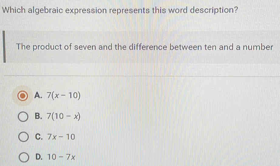 Which algebraic expression represents this word description?
The product of seven and the difference between ten and a number
A. 7(x-10)
B. 7(10-x)
C. 7x-10
D. 10-7x