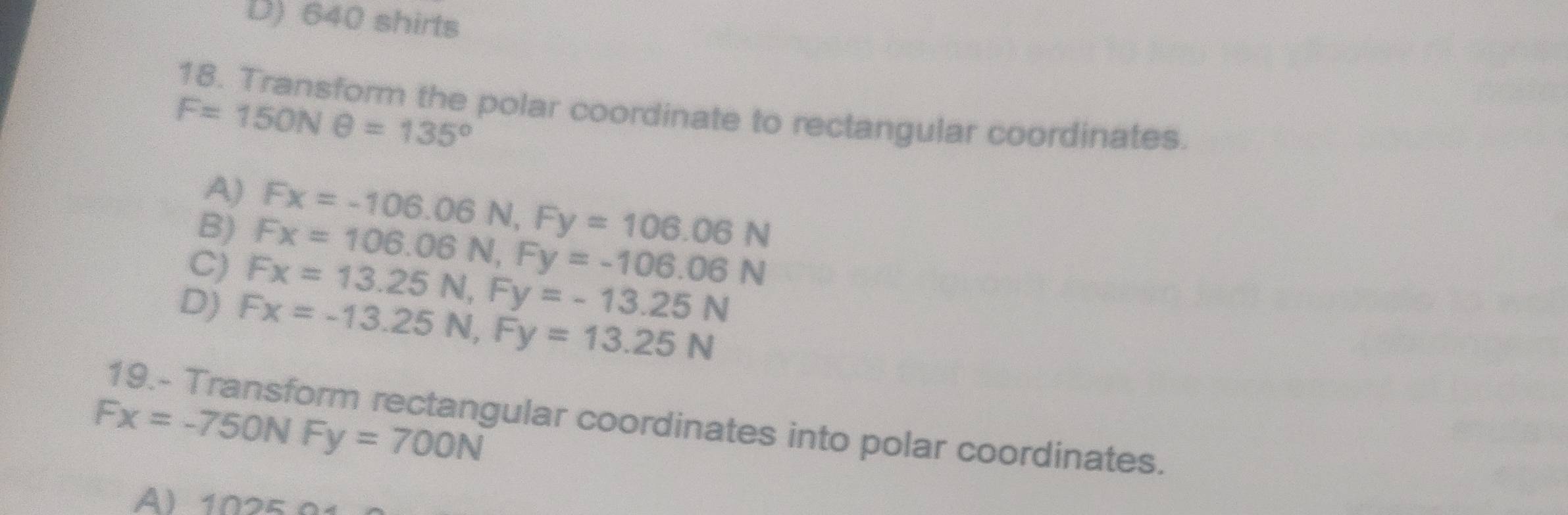 D) 640 shirts
18. Transform the polar coordinate to rectangular coordinates.
F=150Nθ =135°
A) Fx=-106.06N, Fy=106.06N
B) Fx=106.06N, Fy=-106.06N
C) Fx=13.25N, Fy=-13.25N
D) Fx=-13.25N, Fy=13.25N
Fx=-750NFy=700N
19.- Transform rectangular coordinates into polar coordinates.
A) 1025