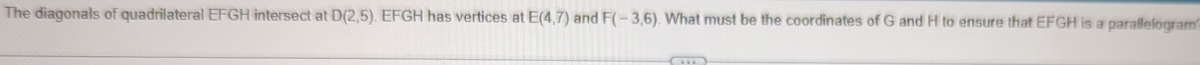 The diagonals of quadrilateral EFGH intersect at D(2,5) EFGH has vertices at E(4,7) and F(-3,6) What must be the coordinates of G and H to ensure that EFGH is a parallelogram