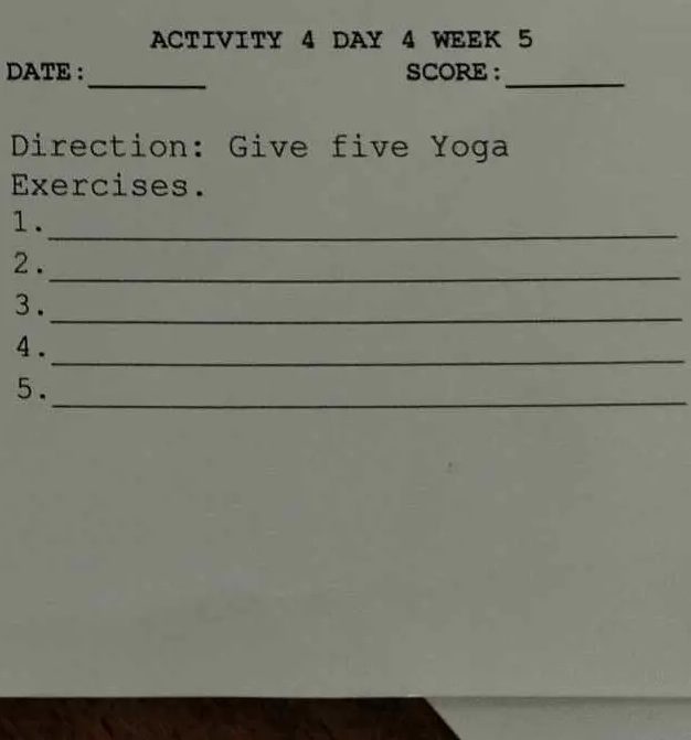 ACTIVITY 4 DAY 4 WEEK 5 
_ 
DATE : SCORE :_ 
Direction: Give five Yoga 
Exercises. 
1. 
_ 
2 . 
_ 
3. 
_ 
_ 
4 . 
5. 
_