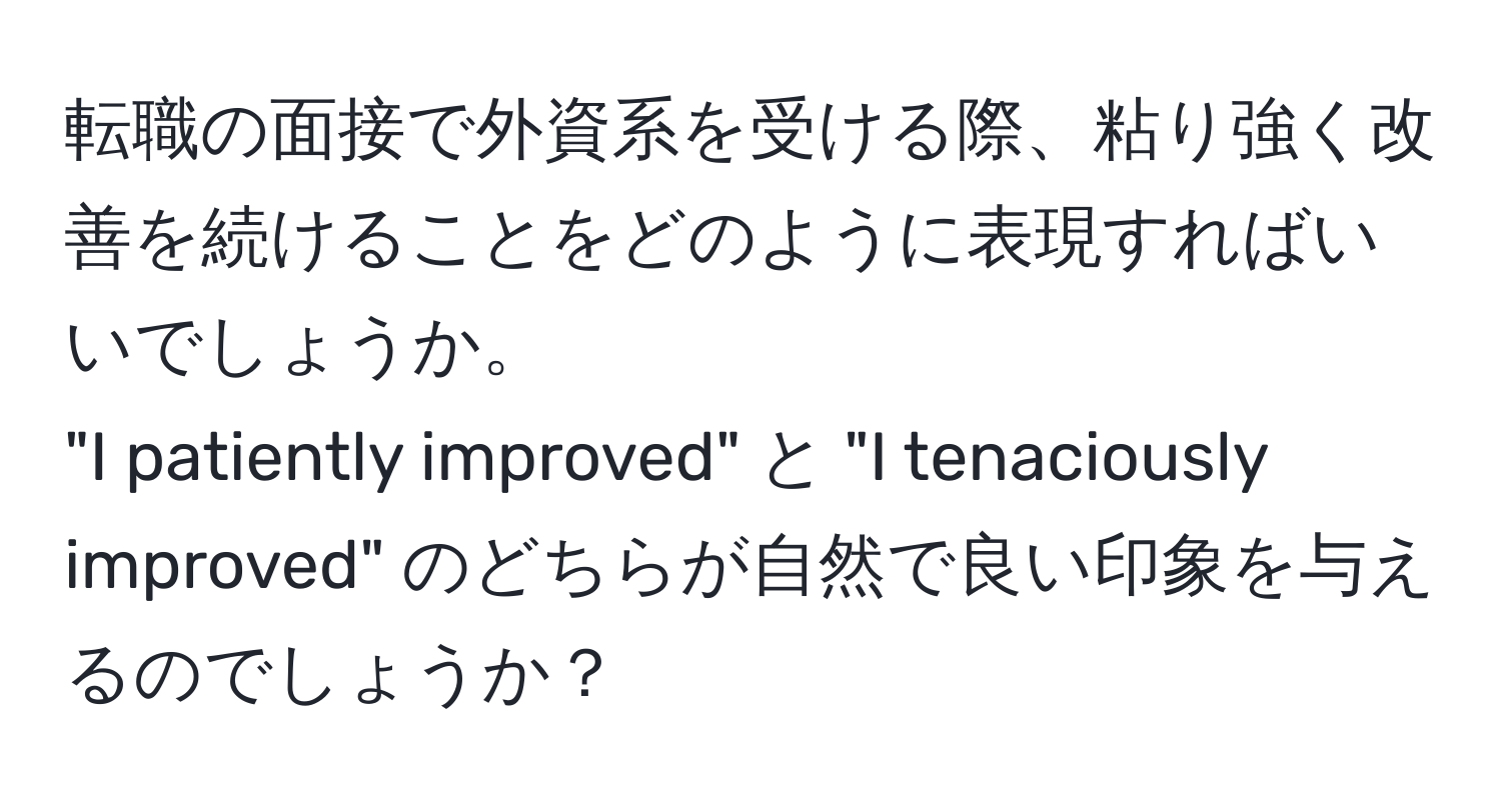 転職の面接で外資系を受ける際、粘り強く改善を続けることをどのように表現すればいいでしょうか。  
"I patiently improved" と "I tenaciously improved" のどちらが自然で良い印象を与えるのでしょうか？