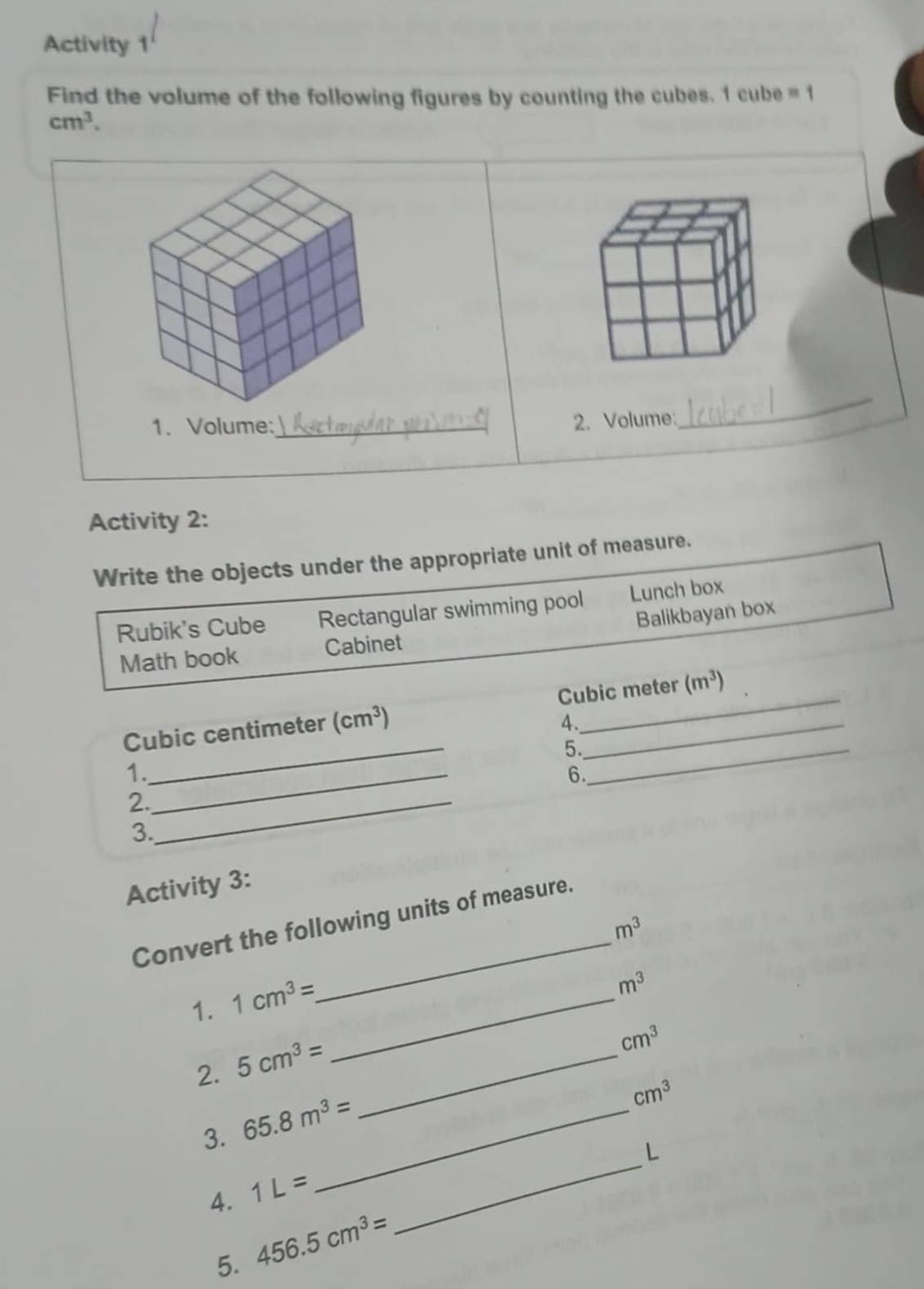 Activity 1 
Find the volume of the following figures by counting the cubes. 1 cube = 1
cm^3. 
1. Volume:_ 
2. Volume: 
_ 
Activity 2: 
Write the objects under the appropriate unit of measure. 
Rubik's Cube Rectangular swimming pool Lunch box 
Balikbayan box 
Math book Cabinet
Cubic centimeter (cm^3) Cubic meter (m^3)
4. 
5._ 
1._ 
_ 
6. 
2._ 
3. 
Activity 3: 
_ 
Convert the following units of measure.
m^3
1. 1cm^3= _
m^3
2. 5cm^3= _
cm^3
_ 
3. 65.8m^3= _ 
cm^3
L 
4. 1L=
5. 456.5cm^3=