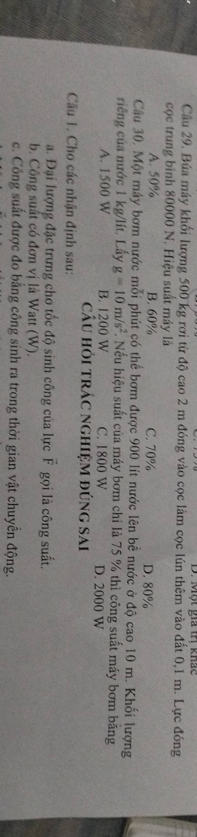 Một gia trị khác
Cầu 29. Búa máy khối lượng 500 kg rơi từ độ cao 2 m đóng vào cọc làm cọc lún thêm vào đất 0,1 m. Lực đóng
cọc trung bình 80000 N. Hiệu suất máy là
A. 50% B. 60% C. 70% D. 80%
Câu 30. Một máy bơm nước mỗi phút có thể bơm được 900 lít nước lên bê nước ở độ cao 10 m. Khối lượng
riếng của nước 1 kg/lít. Lấy g=10m/s^2. Nếu hiệu suất của máy bơm chi là 75 % thì công suất máy bơm băng
A. 1500 W B. 1200 W C. 1800 W D. 2000 W
câu hỏi trÁc nghiệm đúng sai
Cầu 1. Cho các nhận định sau:
a. Đại lượng đặc trưng cho tốc độ sinh công của lực vector F gọi là công suất.
b. Công suất có đơn vị là Watt (W).
c. Công suất được đo bằng công sinh ra trong thời gian vật chuyển động.