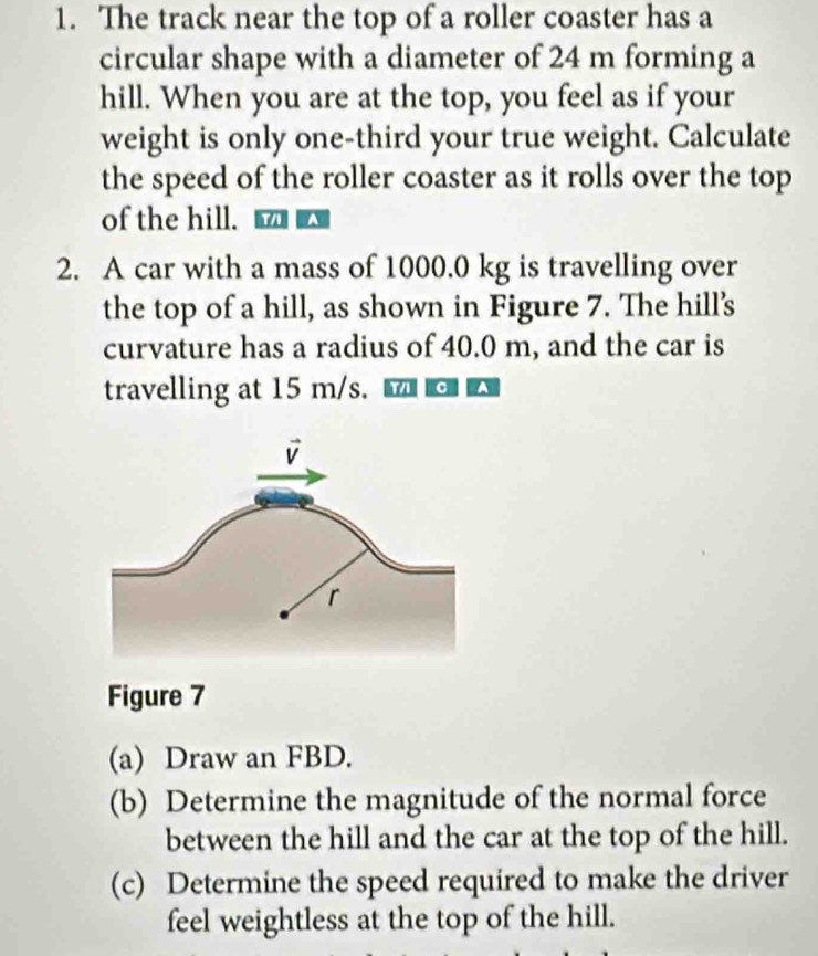 The track near the top of a roller coaster has a 
circular shape with a diameter of 24 m forming a 
hill. When you are at the top, you feel as if your 
weight is only one-third your true weight. Calculate 
the speed of the roller coaster as it rolls over the top 
of the hill. 
2. A car with a mass of 1000.0 kg is travelling over 
the top of a hill, as shown in Figure 7. The hill's 
curvature has a radius of 40.0 m, and the car is 
travelling at 15 m/s. 
Figure 7 
(a) Draw an FBD. 
(b) Determine the magnitude of the normal force 
between the hill and the car at the top of the hill. 
(c) Determine the speed required to make the driver 
feel weightless at the top of the hill.