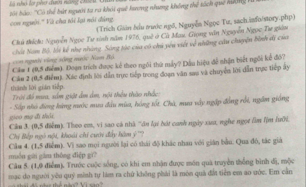 nhỏ lợ phơ dưới năng chiếu Giu
b ội bào: ''Cô thể bứt người ta ra khỏi quê hương nhưng không thể tách quê hướng  n
con người.'' Và cha tôi lại nôi đứng.
(Trích Giàn bầu trước ngõ, Nguyễn Ngọc Tư, sach.info/story.php)
Chủ thích: Nguyễn Ngọc Tư sinh năm 1976, quê ở Cà Mau. Giọng văn Nguyễn Ngọc Tư giàu
chất Nam Bộ, lối kể nhẹ nhàng. Sáng tác của cô chủ yếu viết về những câu chuyện bình dị của
con người vùng sông nước Nam Bộ.
Câu 1 (0,5 điểm). Đoạn trích được kể theo ngôi thứ mẫy? Dầu hiệu để nhận biết ngôi kể đó?
Câu 2 (0,5 điểm). Xác định lời dẫn trực tiếp trong đoạn văn sau và chuyển lời dẫn trực tiếp ấy
thành lời gián tiếp.
Trời đồ mưa, sấm giật ầm ẩm, nội thều thào nhắc:
- Sắp nhó đừng hứng nước mưa đầu mùa, hồng tốt. Chà, mưa vầy ngập đồng rồi, ngâm giống
gico mạ đi thôi.
Câu 3. (0,5 điểm). Theo em, vì sao cả nhà ''ăn lại bát canh ngày xưa, nghe ngọt lìm lịm lưỡi.
Chị Bếp ngó nội, khoái chí cười đẩy hàm ý ''?
Câu 4. (1,5 điểm). Vì sao mọi người lại có thái độ khác nhau với giản bầu. Qua đó, tác giả
muốn gửi gắm thông điệp gì?
Cầu 5. (1,0 điểm). Trước cuộc sống, có khí em nhận được món quà truyền thống bình đị, mộc
mạc do người yêu quý mình tự làm ra chứ không phải là món quả đắt tiền em ao ước. Em cần
có thái đô như thể nào? Vì sao?