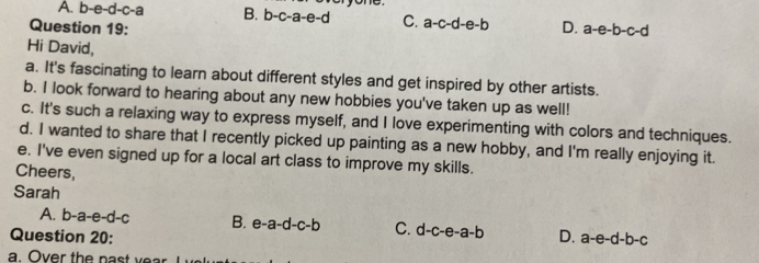 A. b-e-d-c-a B. b-c-a-e-d yone
C. a-c-d-e-b
Question 19: D. a-e-b-c-d
Hi David,
a. It's fascinating to learn about different styles and get inspired by other artists.
b. I look forward to hearing about any new hobbies you've taken up as well!
c. It's such a relaxing way to express myself, and I love experimenting with colors and techniques.
d. I wanted to share that I recently picked up painting as a new hobby, and I'm really enjoying it.
e. I've even signed up for a local art class to improve my skills.
Cheers,
Sarah
A. b-a-e-d-c B. e-a-d-c-b C. d-c-e-a-b
Question 20: D. a-e-d-b-c
a. Over the past y ear