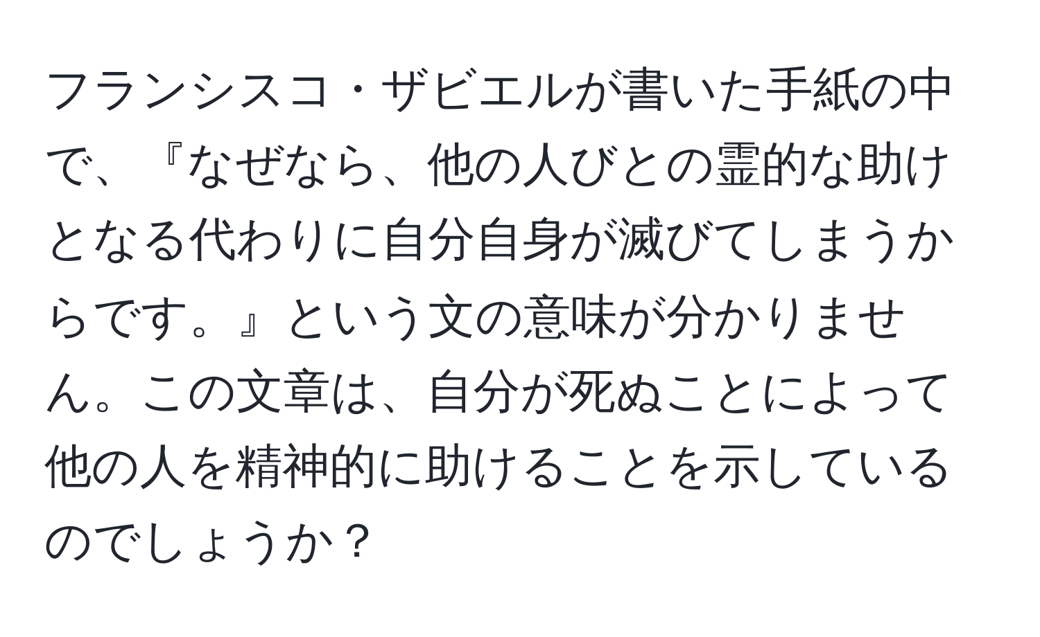 フランシスコ・ザビエルが書いた手紙の中で、『なぜなら、他の人びとの霊的な助けとなる代わりに自分自身が滅びてしまうからです。』という文の意味が分かりません。この文章は、自分が死ぬことによって他の人を精神的に助けることを示しているのでしょうか？