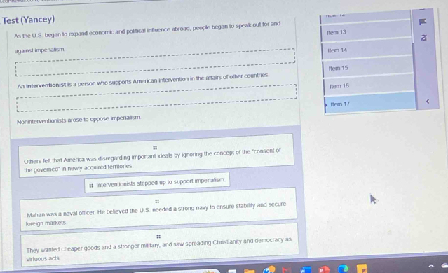 Test (Yancey) 
As the U.S. began to expand economic and political influence abroad, people began to speak out for and Item 13 
against imperialism. 
Item 14 
An interventionist is a person who supports American intervention in the affairs of other countries ltem 15
Itern 16
Noninterventionists arose to oppose imperialism. ltern 17 < 
Others felt that America was disregarding important ideals by ignoring the concept of the "consent of 
the governed" in newly acquired terrtories. 
# Interventionists stepped up to support imperialism 
:: 
Mahan was a naval officer. He believed the U.S. needed a strong navy to ensure stability and secure 
foreign markets. 
= 
They wanted cheaper goods and a stronger military, and saw spreading Christianity and democracy as 
virtuous acts.