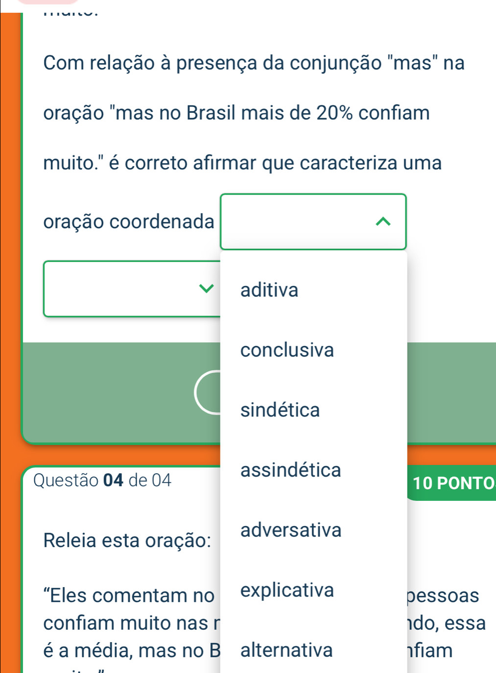 Com relação à presença da conjunção "mas" na
oração "mas no Brasil mais de 20% confiam
muito." é correto afirmar que caracteriza uma
oração coordenada ^
aditiva
conclusiva
sindética
assindética
Questão 04 de 04 10 PONTO
adversativa
Releia esta oração:
“Eles comentam no explicativa pessoas
confiam muito nas r 1do, essa
é a média, mas no B alternativa fiam