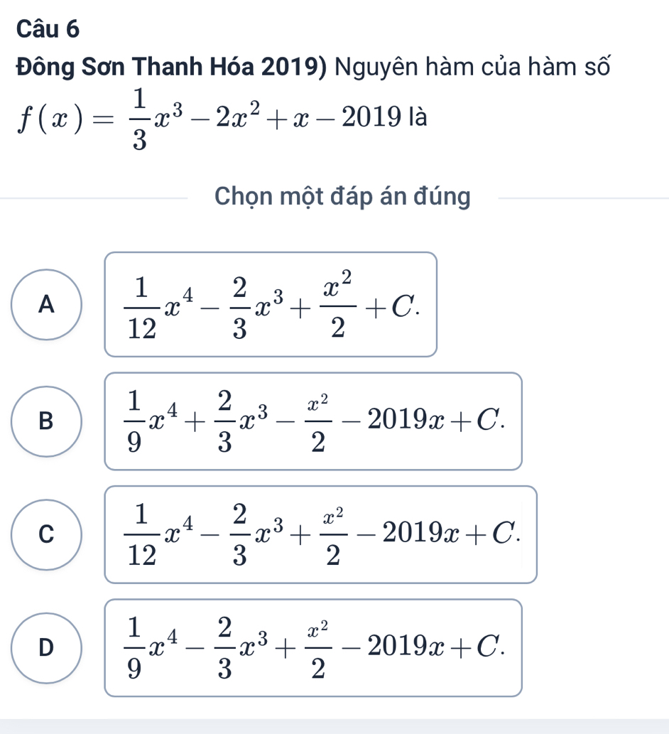 Đông Sơn Thanh Hóa 2019) Nguyên hàm của hàm số
f(x)= 1/3 x^3-2x^2+x-2019 là
Chọn một đáp án đúng
A  1/12 x^4- 2/3 x^3+ x^2/2 +C.
B  1/9 x^4+ 2/3 x^3- x^2/2 -2019x+C.
C  1/12 x^4- 2/3 x^3+ x^2/2 -2019x+C.
D  1/9 x^4- 2/3 x^3+ x^2/2 -2019x+C.