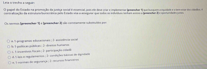 Leia o trecho a seguir:
O papel do Estado na promoção da justiça social é essencial, pois ele deve criar e implementar (preencher 1) que busquem a equidade e o bem-estar dos cidadãos. A
centralização da estrutura burocrática pelo Estado visa a assegurar que todos os indivíduos tenham acesso a (preencher 2) e oportunidades justas.
Os termos (preencher 1] e [preencher 2) são corretamente substituídos por:
a. 1 -programas educacionais ; 2 - assistência social
b. 1 -políticas públicas ; 2 - direitos humanos
c. 1 -incentivos fiscais ; 2 - participação cidadã
d. 1 -leis e regulamentos ; 2 - condições básicas de dignidade
e. 1 -normas de segurança ; 2 - recursos financeiros