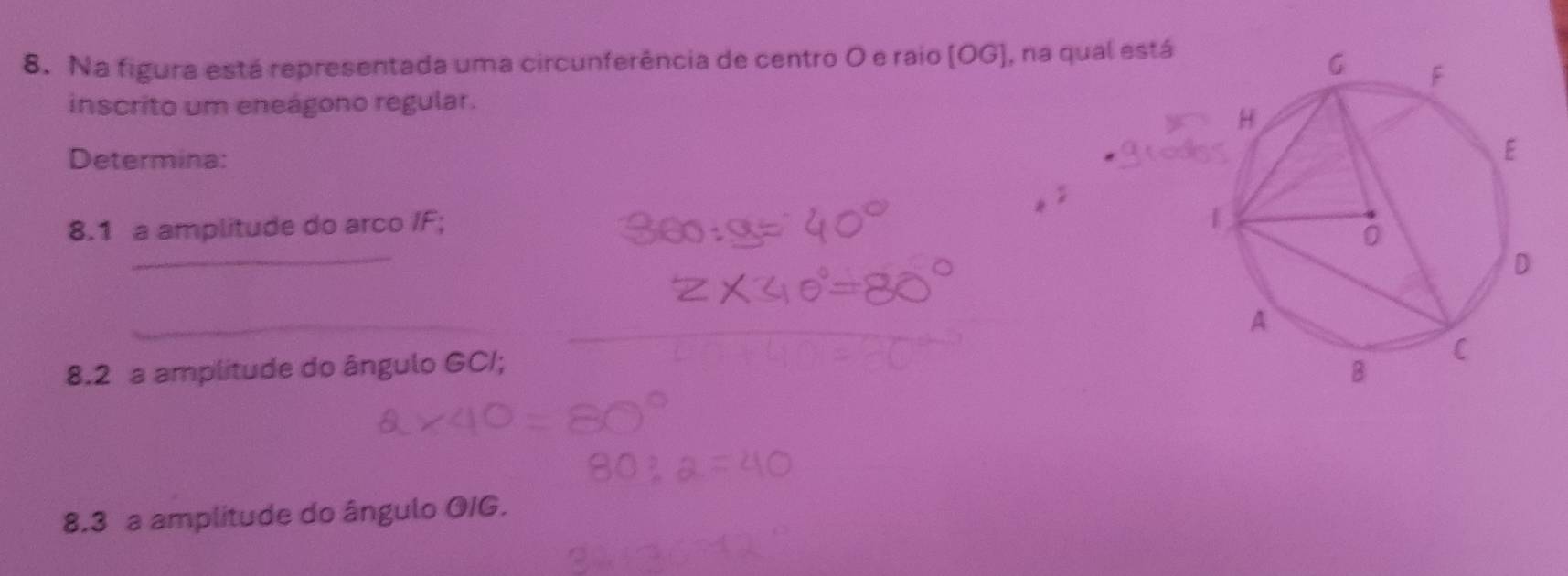 Na figura está representada uma circunferência de centro O e raio (OG ], na qual está 
inscrito um eneágono regular. 
Determina: 
8.1 a amplitude do arco / F; 
_ 
_ 
8.2 a amplitude do ângulo GC /; 
8.3 a amplitude do ângulo OIG.