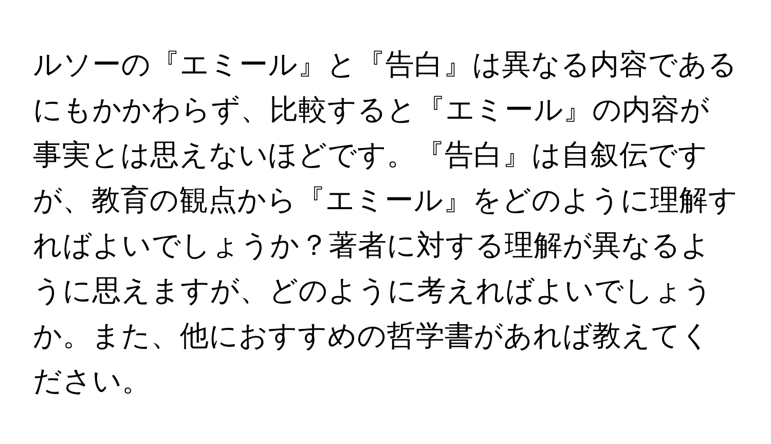 ルソーの『エミール』と『告白』は異なる内容であるにもかかわらず、比較すると『エミール』の内容が事実とは思えないほどです。『告白』は自叙伝ですが、教育の観点から『エミール』をどのように理解すればよいでしょうか？著者に対する理解が異なるように思えますが、どのように考えればよいでしょうか。また、他におすすめの哲学書があれば教えてください。