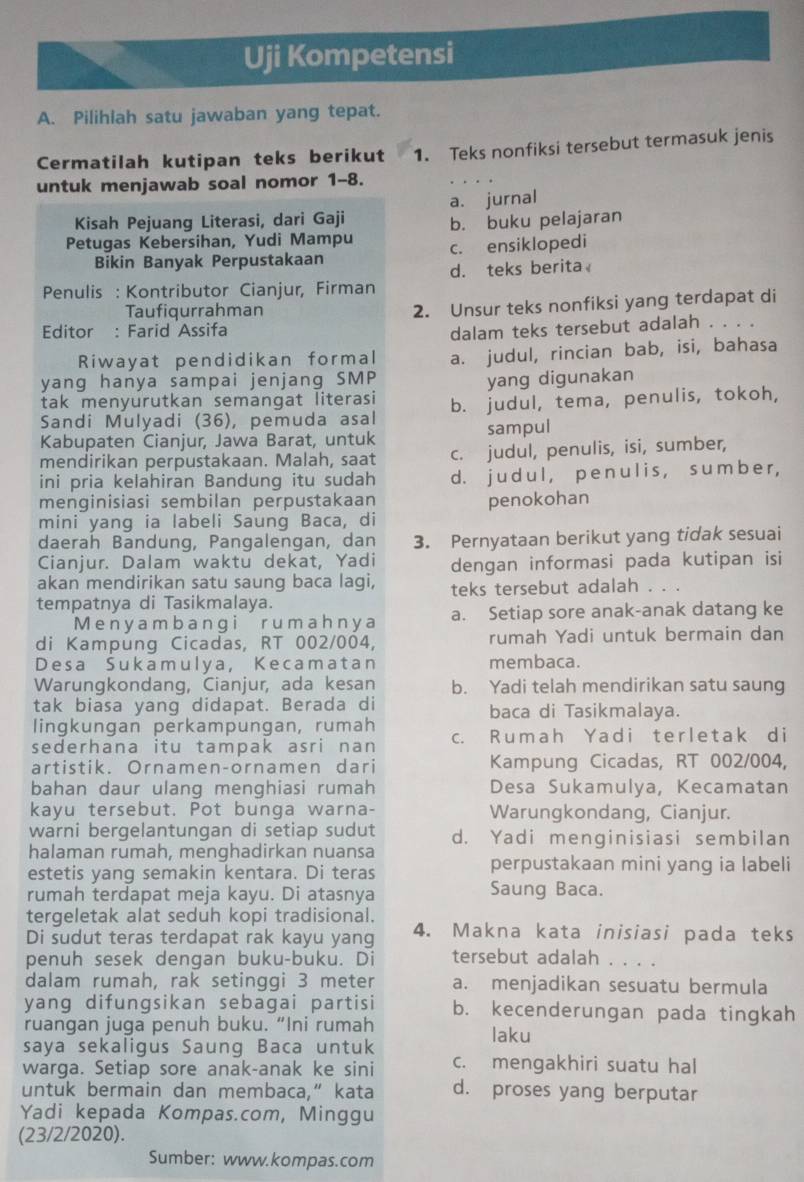 Uji Kompetensi
A. Pilihiah satu jawaban yang tepat.
Cermatilah kutipan teks berikut 1. Teks nonfiksi tersebut termasuk jenis
untuk menjawab soal nomor 1-8.
a. jurnal
Kisah Pejuang Literasi, dari Gaji b. buku pelajaran
Petugas Kebersihan, Yudi Mampu c. ensiklopedi
Bikin Banyak Perpustakaan
Penulis : Kontributor Cianjur, Firman d. teks berita
Taufiqurrahman
2. Unsur teks nonfiksi yang terdapat di
Editor : Farid Assifa
dalam teks tersebut adalah . . . .
Riwayat pendidikan formal
yang hanya sampai jenjang SMP a. judul, rincian bab, isi, bahasa
yang digunakan
tak menyurutkan semangat literasi
Sandi Mulyadi (36), pemuda asal b. judul, tema, penulis, tokoh,
Kabupaten Cianjur, Jawa Barat, untuk sampul
mendirikan perpustakaan. Malah, saat c. judul, penulis, isi, sumber,
ini pria kelahiran Bandung itu sudah d. j u d ul , p e n u l i s, s um b e r ,
menginisiasi sembilan perpustakaan
mini yang ia labeli Saung Baca, di penokohan
daerah Bändung, Pangalengan, dan 3. Pernyataan berikut yang tidak sesuai
Cianjur. Dalam waktu dekat, Yadi dengan informasi pada kutipan isi
akan mendirikan satu saung baca lagi,
tempatnya di Tasikmalaya. teks tersebut adalah . . .
M en y a m b a ngirumah n y a a. Setiap sore anak-anak datang ke
di Kampung Cicadas, RT 002/004, rumah Yadi untuk bermain dan
Desa Sukamulya, Kecamatan membaca.
Warungkondang, Cianjur, ada kesan b. Yadi telah mendirikan satu saung
tak biasa yang didapat. Berada di baca di Tasikmalaya.
lingkungan perkampungan, rumah
sederhana itu tampak asri nan c. R umah Y ad i terletak d i
artistik. Ornamen-ornamen dari Kampung Cicadas, RT 002/004,
bahan daur ulang menghiasi rumah Desa Sukamulya, Kecamatan
kayu tersebut. Pot bunga warna- Warungkondang, Cianjur.
warni bergelantungan di setiap sudut d. Yadi menginisiasi sembilan
halaman rumah, menghadirkan nuansa
estetis yang semakin kentara. Di teras
perpustakaan mini yang ia labeli
rumah terdapat meja kayu. Di atasnya Saung Baca.
tergeletak alat seduh kopi tradisional.
Di sudut teras terdapat rak kayu yang 4. Makna kata inisiasi pada teks
penuh sesek dengan buku-buku. Di tersebut adalah . . . .
dalam rumah, rak setinggi 3 meter a. menjadikan sesuatu bermula
yang difungsikan sebagai partisi b. kecenderungan pada tingkah
ruangan juga penuh buku. “Ini rumah laku
saya sekaligus Saung Baca untuk
warga. Setiap sore anak-anak ke sini c. mengakhiri suatu hal
untuk bermain dan membaca,“ kata d. proses yang berputar
Yadi kepada Kompas.com, Minggu
(23/2/2020).
Sumber: www.kompas.com