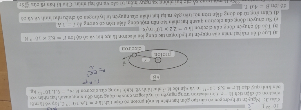 10^(-22)J. 
Câu 3: Nguyên tử hydrogen có cấu tạo gồm hạt nhân là một proton có điện tích là e=1,6.10^(-19)C , lớp vỏ là một 
electron có diện tích là —e. Coi electron trong nguyên tử hydrogen chuyển động tròn đều xung quanh hạt nhân với 
bán kính quỹ đạo là r=5,3.10^(-11)m và vận tốc là v như hình vẽ. Khối lượng của electron là m_e=9,1.10^(-31)kg
B
+ 7° B
proton 
electron 
a) Lực điện mà hạt nhân của nguyên tử hydrogen tác dụng lên electron là lực hút và có độ lớn F=8,2* 10^(-8)N. 
b) Tốc độ chuyển động của electron là v=2,2* 10^6m/s. 
c) Sự chuyển động của electron quanh hạt nhân tạo nên một dòng điện tròn có cường độ I=1A. 
d) Cảm ứng từ do dòng điện tròn nói trên gây ra tại hạt nhân của nguyên tử hydrogen có chiều như hình vẽ và có 
độ lớn B=4,0T. 
một trong số các bui phóng xạ nguy hiểm từ các vụ nổ hạt nhân. Chu kì bán rã của beginarrayr 90 38endarray Sr