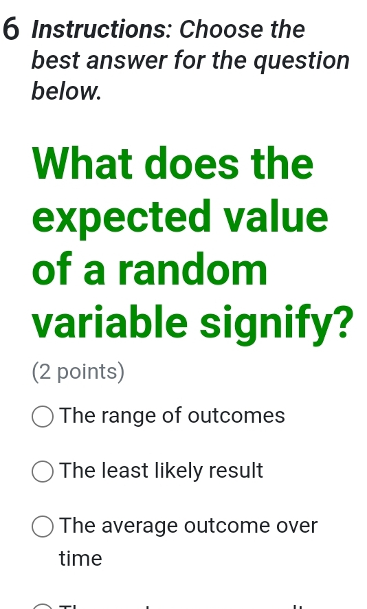 Instructions: Choose the
best answer for the question
below.
What does the
expected value
of a random
variable signify?
(2 points)
The range of outcomes
The least likely result
The average outcome over
time