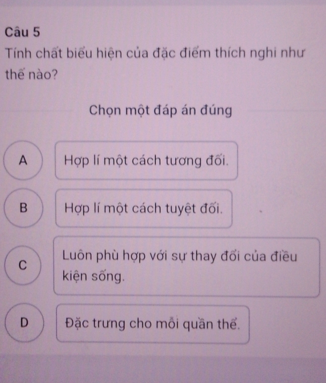 Tính chất biểu hiện của đặc điểm thích nghi như
thế nào?
Chọn một đáp án đúng
A Hợp lí một cách tương đối.
B Hợp lí một cách tuyệt đối.
C Luôn phù hợp với sự thay đổi của điều
kiện sống.
D Đặc trưng cho mỗi quần thể.