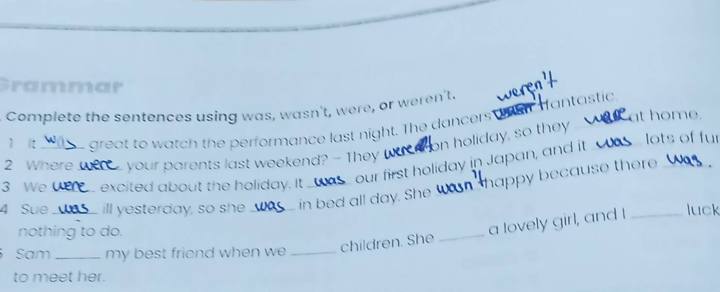 Grammar 
Complete the sentences using was, wasn't, were, or weren't. 
at home. 
great to watch the performance last night. The dancers wen dantastic 
on holiday, so they 
1 It __lots of fur 
2 Where_ your parents last weekend? - They 
in bed all day. She _ happy because ther _ 
3 We_ excited about the holiday. It_ 
our first holiday in Japan, and it 
4 Sue_ ill yesterday, so she __luck 
children. She _a lovely girl, and I 
nothing to do. 
Sam _my best friend when we_ 
to meet her.