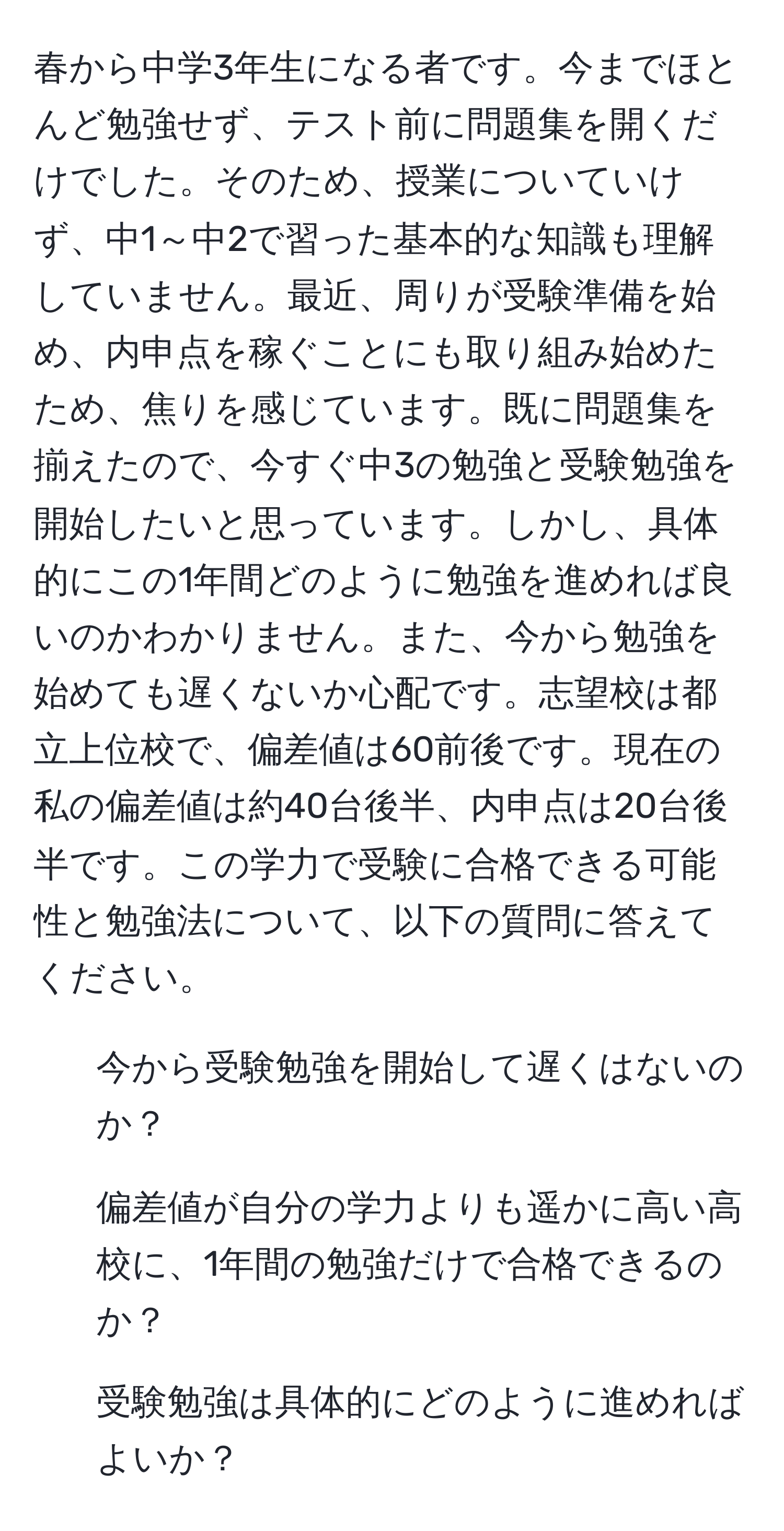 春から中学3年生になる者です。今までほとんど勉強せず、テスト前に問題集を開くだけでした。そのため、授業についていけず、中1～中2で習った基本的な知識も理解していません。最近、周りが受験準備を始め、内申点を稼ぐことにも取り組み始めたため、焦りを感じています。既に問題集を揃えたので、今すぐ中3の勉強と受験勉強を開始したいと思っています。しかし、具体的にこの1年間どのように勉強を進めれば良いのかわかりません。また、今から勉強を始めても遅くないか心配です。志望校は都立上位校で、偏差値は60前後です。現在の私の偏差値は約40台後半、内申点は20台後半です。この学力で受験に合格できる可能性と勉強法について、以下の質問に答えてください。
1. 今から受験勉強を開始して遅くはないのか？
2. 偏差値が自分の学力よりも遥かに高い高校に、1年間の勉強だけで合格できるのか？
3. 受験勉強は具体的にどのように進めればよいか？