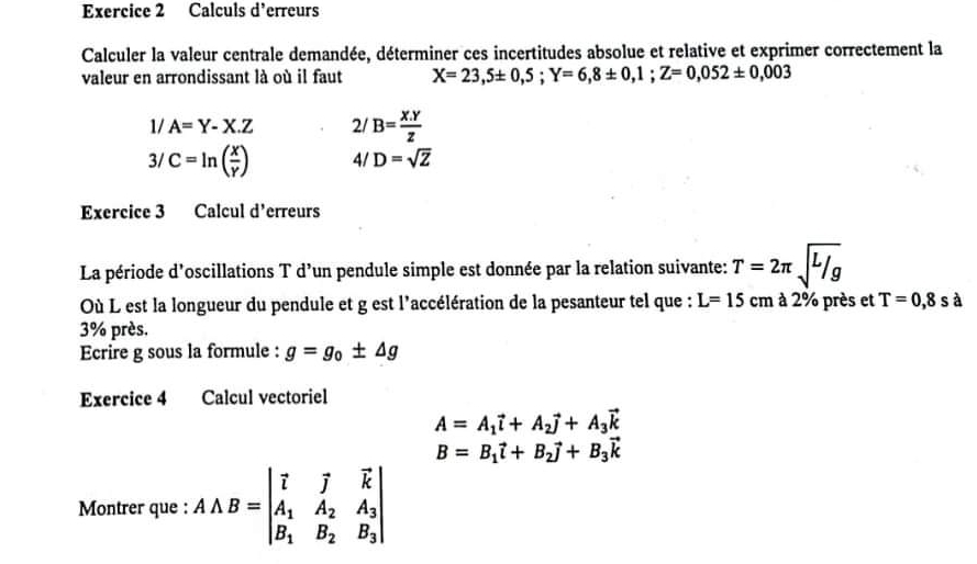 Calculs d' erreurs 
Calculer la valeur centrale demandée, déterminer ces incertitudes absolue et relative et exprimer correctement la 
valeur en arrondissant là où il faut X=23,5± 0,5; Y=6,8± 0,1; Z=0,052± 0,003
1/ A=Y-X.Z 21 B= (X.Y)/Z 
3/ C=ln ( x/Y ) 4/ D=sqrt(Z)
Exercice 3 Calcul d' erreurs 
La période d'oscillations T d’un pendule simple est donnée par la relation suivante: T=2π sqrt(l/g)
Où L est la longueur du pendule et g est l'accélération de la pesanteur tel que : L=15 C m : à 2% près et T=0,8s à
3% près. 
Ecrire g sous la formule : g=g_0± △ g
Exercice 4 Calcul vectoriel
A=A_1vector i+A_2vector j+A_3vector k
B=B_1vector l+B_2vector j+B_3vector k
Montrer que : AAB=beginvmatrix vector l&vector j&vector k A_1&A_2&A_3 B_1&B_2&B_3endvmatrix