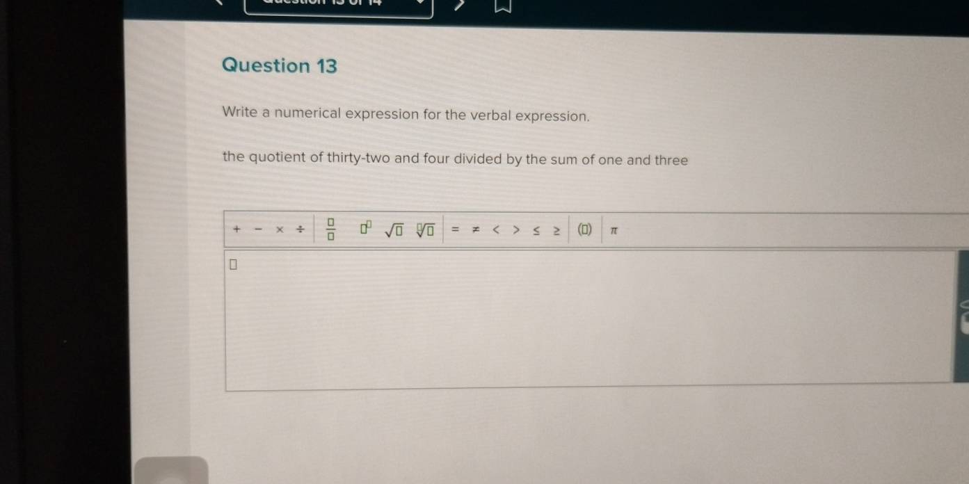 Write a numerical expression for the verbal expression. 
the quotient of thirty-two and four divided by the sum of one and three 
+ + +  □ /□   □^(□) sqrt(□ ) sqrt[□](□ ) = < > 2 () π