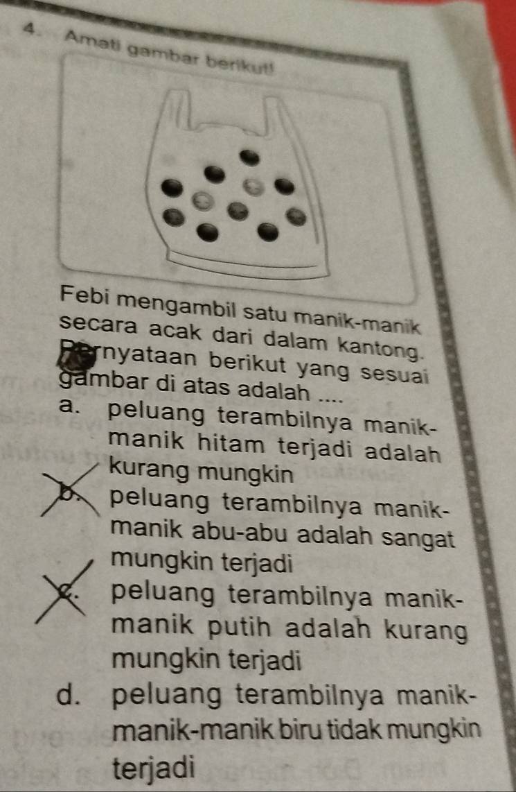 Amati gambar berikut!
Febi mengambil satu manik-manik
secara acak dari dalam kantong.
rnyataan berikut yang sesuai
gambar di atas adalah ....
a. peluang terambilnya manik-
manik hitam terjadi adalah 
kurang mungkin
b peluang terambilnya manik-
manik abu-abu adalah sangat
mungkin terjadi
peluang terambilnya manik-
manik putih adalah kurang
mungkin terjadi
d. peluang terambilnya manik-
manik-manik biru tidak mungkin
terjadi