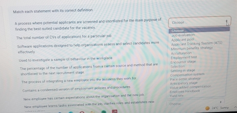 Match each statement with its correct definition 
A process where potential applicants are screened and shortlisted for the main purpose of Choose... 
finding the best-suited candidate for the vacancy. 
The total number of CVs of applications for a particular job Job evaluation Chcose. 
Software applications designed to help organisations assess and select candidates more Applicant Tracking Systern (ATS) Applicant poo! 
effectively Minimum benefits strategy 
Used to investigate a sample of behaviour in the workplace Employment test Acculturation 
The percentage of the number of applications from a certain source and method that are Selection Encounter stage 
shortlisted to the next recrultment stage Settling is stage 
The process of integrating a new employee into the business they work for Pace setter strailegy Compensation syster 
Contains a condensed version of employment policies and procedures Value added compensation Ansicipatory stage 
New employee has certain expectations about the organisation and the new job eld rate Emplo yee, h an dbook 
New employee leams tasks associated with the job, clanfies riles and establishes new Choasi : 
24'C Sunny