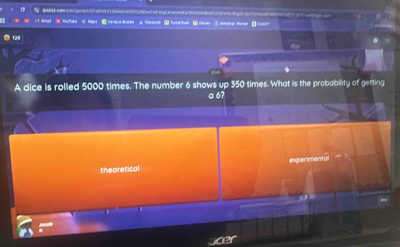 3F quZ.comjon/gere02Fej0VO96H5EW470290nCwD3AQCA3nAA1N9A6A6A95257Fa55g603567645593 0
rt Gmal 《 YouTube W Maps C Campus Sudert A) Classwork Tunnel fush Classes
120
“ 
2/4
A dice is rolled 5000 times. The number 6 shows up 350 times. What is the probability of getting
a 6?
theoretical experimental
Jacob