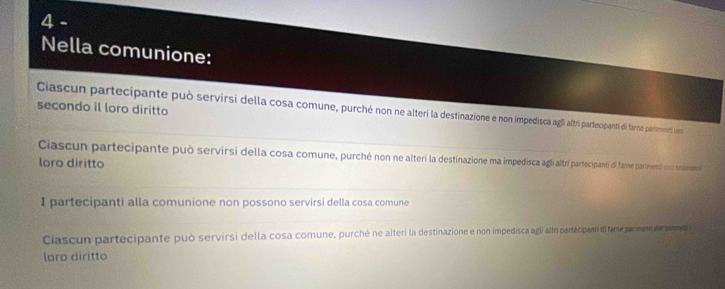 Nella comunione: 
secondo il loro diritto 
Ciascun partecipante può servirsi della cosa comune, purché non ne alteri la destinazione e non impedisca agli atri partecipanti di farne parimeniti Um 
Ciascun partecipante può servirsi della cosa comune, purché non ne alteri la destinazione ma impedisca a cipanti dl fame pariment uo sedadio 
loro diritto 
I partecipanti alla comunione non possono servirsi della cosa comune 
Clascun partecipante può servirsi della cosa comune, purché ne alteri la destinazione e non impedisca agli ari partecipant i fama parment se seeensa 
loro diritto