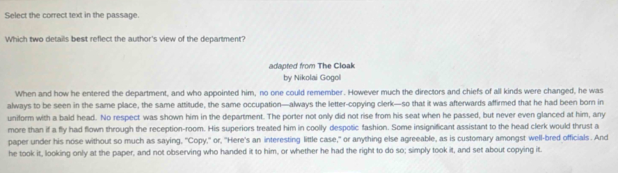 Select the correct text in the passage.
Which two details best reflect the author's view of the department?
adapted from The Cloak
by Nikolai Gogol
When and how he entered the department, and who appointed him, no one could remember. However much the directors and chiefs of all kinds were changed, he was
always to be seen in the same place, the same attitude, the same occupation—always the letter-copying clerk—so that it was afterwards affirmed that he had been born in
uniform with a bald head. No respect was shown him in the department. The porter not only did not rise from his seat when he passed, but never even glanced at him, any
more than if a fly had flown through the reception-room. His superiors treated him in coolly despotic fashion. Some insignificant assistant to the head clerk would thrust a
paper under his nose without so much as saying, "Copy," or, "Here's an interesting little case," or anything else agreeable, as is customary amongst well-bred officials . And
he took it, looking only at the paper, and not observing who handed it to him, or whether he had the right to do so; simply took it, and set about copying it.