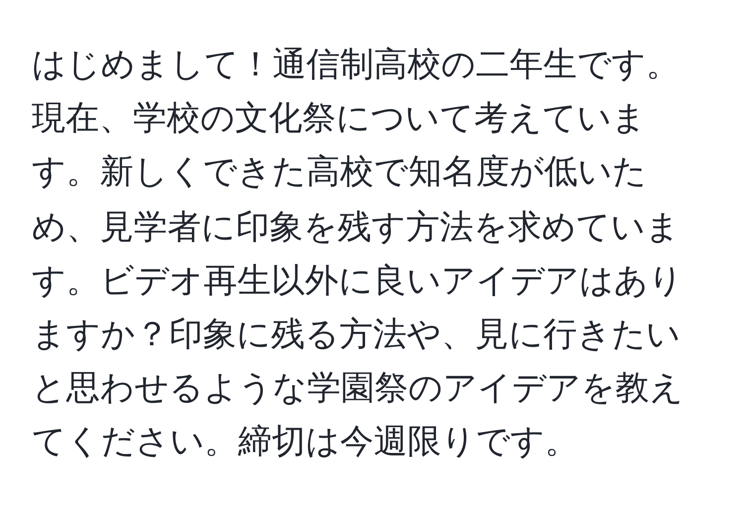 はじめまして！通信制高校の二年生です。現在、学校の文化祭について考えています。新しくできた高校で知名度が低いため、見学者に印象を残す方法を求めています。ビデオ再生以外に良いアイデアはありますか？印象に残る方法や、見に行きたいと思わせるような学園祭のアイデアを教えてください。締切は今週限りです。