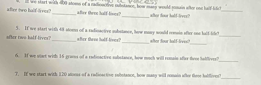 If we start with 400 atoms of a radioactive substance, how many would remain after one half-life? 
_ 
after two half-lives? _after three haIf-lives? _after four half-lives? 
5. If we start with 48 atoms of a radioactive substance, how many would remain after one half-life? 
_ 
_ 
after two half-lives? _after three half-lives? _after four half-lives? 
6. If we start with 16 grams of a radioactive substance, how much will remain after three halflives? 
_ 
7. If we start with 120 atoms of a radioactive substance, how many will remain after three halflives?_