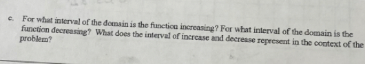 For what interval of the domain is the function increasing? For what interval of the domain is the 
function decreasing? What does the interval of increase and decrease represent in the context of the 
problem?