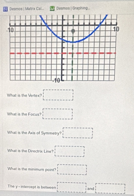 Desmos | Matrix Cal Desmos | Graphing 
What is the Vertex? □ 
What is the Focus? □ 
What is the Axis of Symmetry? □ 
What is the Directrix Line? □ 
What is the minimum point? □ 
The y - intercept is between □ and □