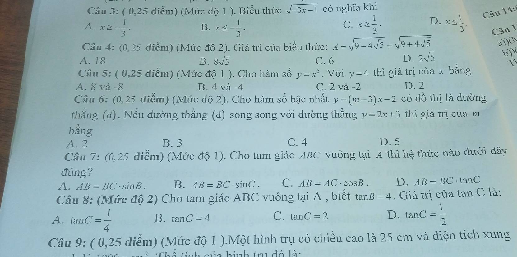 ( 0,25 điểm) (Mức độ 1 ). Biểu thức sqrt(-3x-1) có nghĩa khi
A. x≥ - 1/3 . x≤ - 1/3 . x≥  1/3 .
B.
C.
D. x≤  1/3 . Câu 14:
Câu 1
Câu 4: (0,25 điểm) (Mức độ 2). Giá trị của biểu thức: A=sqrt(9-4sqrt 5)+sqrt(9+4sqrt 5)
a))(N
b))
A. 18 B. 8sqrt(5) C. 6
D. 2sqrt(5)
Tì
Câu 5: ( 0,25 điểm) (Mức độ 1 ). Cho hàm số y=x^2. Với y=4 thì giá trị của x bằng
A. 8 và -8 B. 4 và -4 C. 2 và -2 D. 2
Câu 6: (0,25 điểm) (Mức độ 2). Cho hàm số bậc nhất y=(m-3)x-2 có đồ thị là đường
thẳng (d). Nếu đường thẳng (d) song song với đường thẳng y=2x+3 thì giá trị của m
bằng
A. 2 B. 3 C. 4 D. 5
Câu 7: (0,25 điểm) (Mức độ 1). Cho tam giác ABC vuông tại A thì hệ thức nào dưới đây
đúng?
A. AB=BC· sin B. B. AB=BC· sin C. C. AB=AC· cos B. D. AB=BC· tan C
Câu 8: (Mức độ 2) Cho tam giác ABC vuông tại A , biết tan B=4. Giá trị của tan C là:
A. tan C= 1/4 
C.
B. tan C=4 tan C=2
D. tan C= 1/2 
Câu 9:(0,25 5 điểm) (Mức độ 1 ).Một hình trụ có chiều cao là 25 cm và diện tích xung
2 Thể tính của hình trụ đó lài