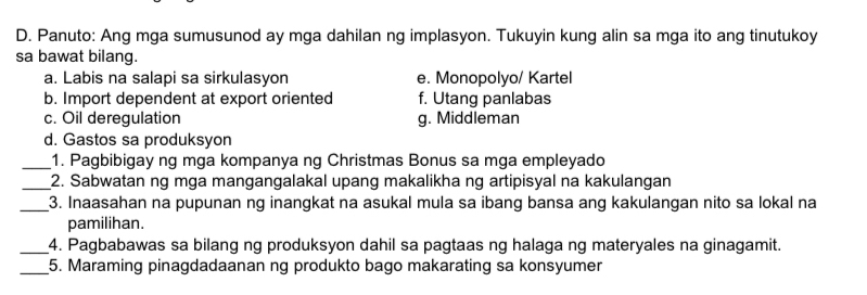 Panuto: Ang mga sumusunod ay mga dahilan ng implasyon. Tukuyin kung alin sa mga ito ang tinutukoy
sa bawat bilang.
a. Labis na salapi sa sirkulasyon e. Monopolyo/ Kartel
b. Import dependent at export oriented f. Utang panlabas
c. Oil deregulation g. Middleman
d. Gastos sa produksyon
_1. Pagbibigay ng mga kompanya ng Christmas Bonus sa mga empleyado
_2. Sabwatan ng mga mangangalakal upang makalikha ng artipisyal na kakulangan
_3. Inaasahan na pupunan ng inangkat na asukal mula sa ibang bansa ang kakulangan nito sa lokal na
pamilihan.
_4. Pagbabawas sa bilang ng produksyon dahil sa pagtaas ng halaga ng materyales na ginagamit.
_5. Maraming pinagdadaanan ng produkto bago makarating sa konsyumer