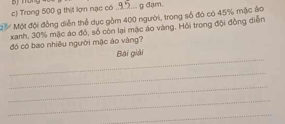 ) Trong 
c) Trong 500 g thịt lợn nạc có .9... g đạm.
2 Một đội đồng diễn thể dục gồm 400 người, trong số đó có 45% mặc áo 
xanh, 30% mặc áo đỏ, số còn lại mặc áo vàng. Hỏi trong đội đồng diễn 
đó có bao nhiêu người mặc áo vàng? 
_ 
Bài giải 
_ 
_ 
_ 
_