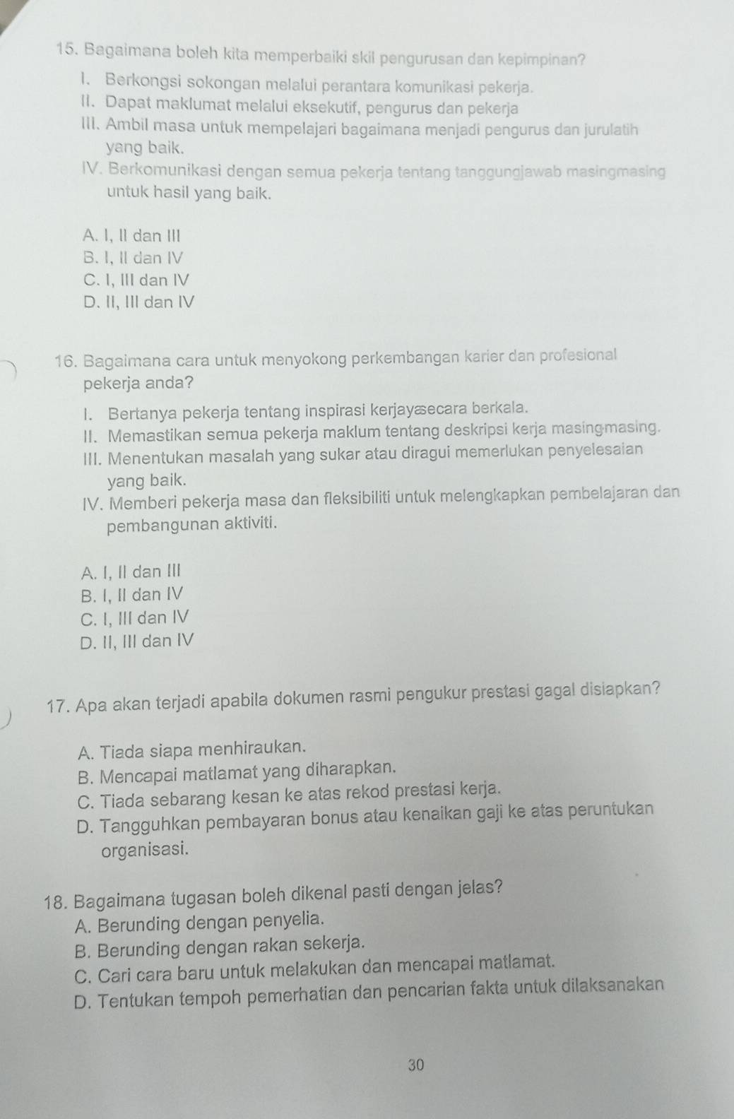 Bagaimana boleh kita memperbaiki skil pengurusan dan kepimpinan?
1. Berkongsi sokongan melalui perantara komunikasi pekerja.
II. Dapat maklumat melalui eksekutif, pengurus dan pekerja
III. Ambil masa untuk mempelajari bagaimana menjadi pengurus dan jurulatih
yang baik.
IV. Berkomunikasi dengan semua pekerja tentang tanggungjawab masingmasing
untuk hasil yang baik.
A. I, II dan III
B. I, II dan IV
C. I, II dan I
D. II, III dan IV
16. Bagaimana cara untuk menyokong perkembangan karier dan profesional
pekerja anda?
I. Bertanya pekerja tentang inspirasi kerjayæecara berkala.
II. Memastikan semua pekerja maklum tentang deskripsi kerja masingmasing.
III. Menentukan masalah yang sukar atau diragui memerlukan penyelesaian
yang baik.
IV. Memberi pekerja masa dan fleksibiliti untuk melengkapkan pembelajaran dan
pembangunan aktiviti.
A. I, I dan III
B. I, II dan IV
C. I, III dan IV
D. II, III dan IV
17. Apa akan terjadi apabila dokumen rasmi pengukur prestasi gagal disiapkan?
A. Tiada siapa menhiraukan.
B. Mencapai matlamat yang diharapkan.
C. Tiada sebarang kesan ke atas rekod prestasi kerja.
D. Tangguhkan pembayaran bonus atau kenaikan gaji ke atas peruntukan
organisasi.
18. Bagaimana tugasan boleh dikenal pasti dengan jelas?
A. Berunding dengan penyelia.
B. Berunding dengan rakan sekerja.
C. Cari cara baru untuk melakukan dan mencapai matlamat.
D. Tentukan tempoh pemerhatian dan pencarian fakta untuk dilaksanakan
30