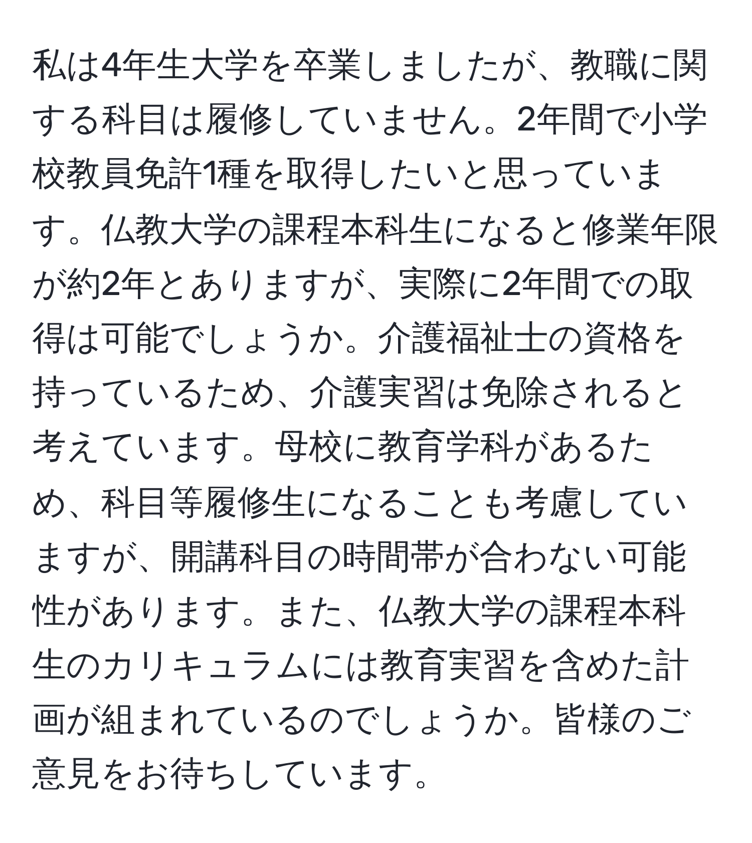 私は4年生大学を卒業しましたが、教職に関する科目は履修していません。2年間で小学校教員免許1種を取得したいと思っています。仏教大学の課程本科生になると修業年限が約2年とありますが、実際に2年間での取得は可能でしょうか。介護福祉士の資格を持っているため、介護実習は免除されると考えています。母校に教育学科があるため、科目等履修生になることも考慮していますが、開講科目の時間帯が合わない可能性があります。また、仏教大学の課程本科生のカリキュラムには教育実習を含めた計画が組まれているのでしょうか。皆様のご意見をお待ちしています。