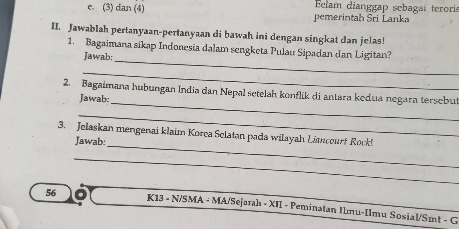 (3) dan (4) 
Eelam dianggap sebagai teroris 
pemerintah Sri Lanka 
II. Jawablah pertanyaan-pertanyaan di bawah ini dengan singkat dan jelas! 
_ 
1. Bagaimana sikap Indonesia dalam sengketa Pulau Sipadan dan Ligitan? 
Jawab: 
_ 
_ 
2. Bagaimana hubungan India dan Nepal setelah konflik di antara kedua negara tersebut 
Jawab: 
_ 
_ 
3. Jelaskan mengenai klaim Korea Selatan pada wilayah Liancourt Rock! 
Jawab: 
_
56
K13 - N/SMA - MA/Sejarah - XII - Peminatan Ilmu-Ilmu Sosial/Smt - G