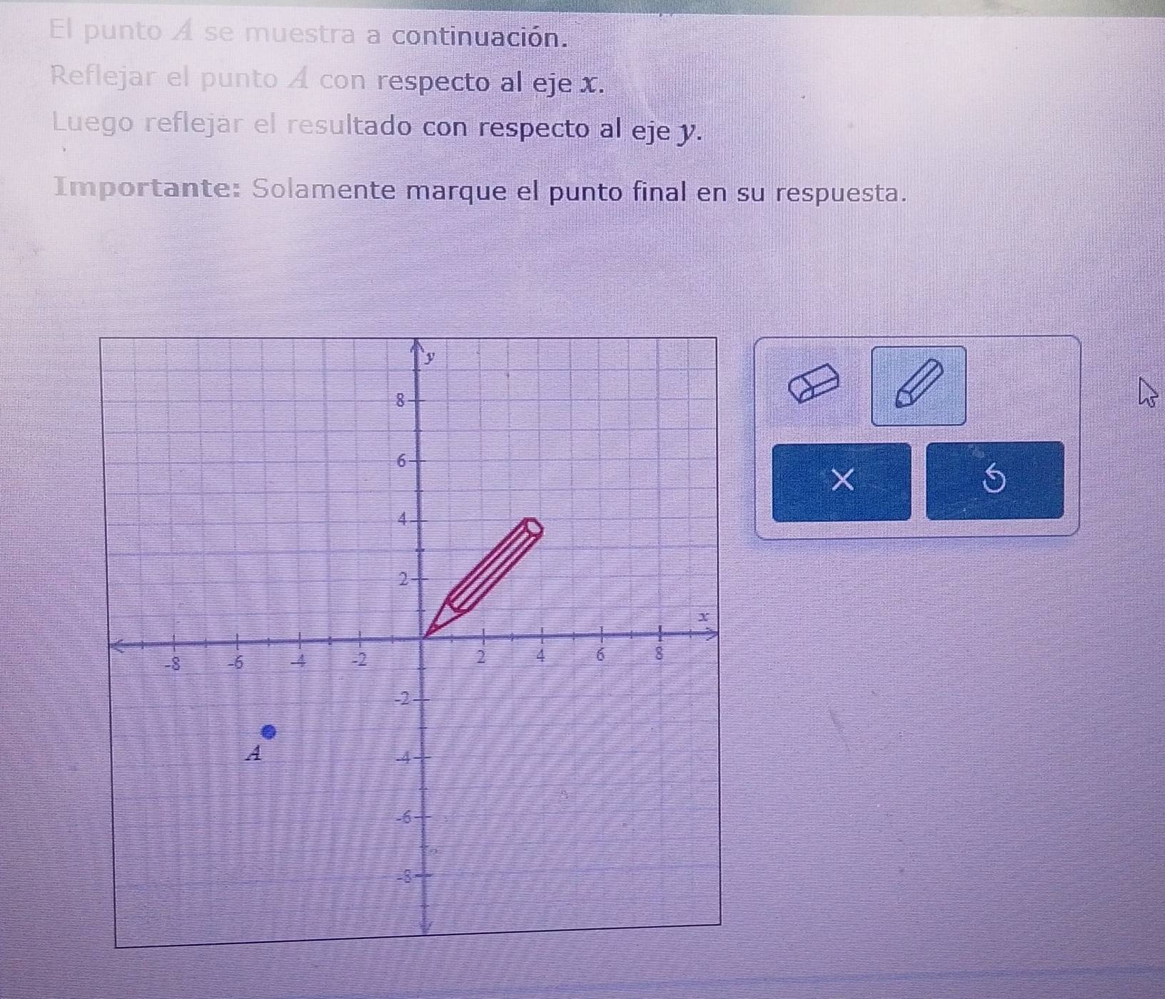 El punto A se muestra a continuación. 
Reflejar el punto A con respecto al eje . 
Luego reflejar el resultado con respecto al eje y. 
Importante: Solamente marque el punto final en su respuesta. 
× 
S