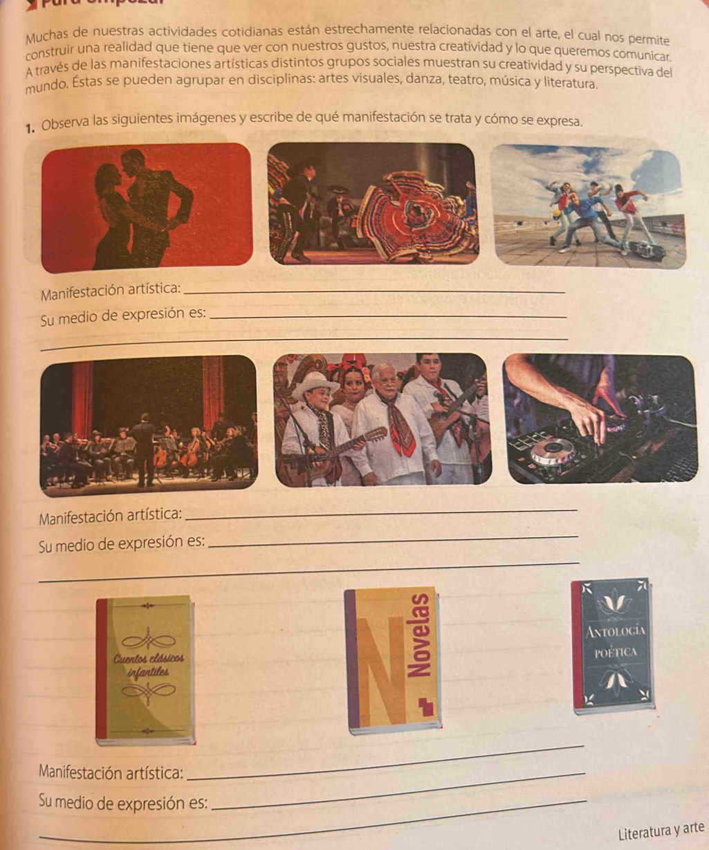 Muchas de nuestras actividades cotidianas están estrechamente relacionadas con el arte, el cual nos permíte 
construir una realidad que tiene que ver con nuestros gustos, nuestra creatividad y lo que queremos comunicar. 
A través de las manifestaciones artísticas distintos grupos sociales muestran su creatividad y su perspectiva del 
mundo. Éstas se pueden agrupar en disciplinas: artes visuales, danza, teatro, música y literatura. 
1. Observa las siguientes imágenes y escribe de qué manifestación se trata y cómo se expresa. 
Manifestación artística:_ 
Su medio de expresión es:_ 
_ 
Manifestación artística: 
_ 
_ 
_ 
Su medio de expresión es: 
Antología 
poética 
Manifestación artística:_ 
_ 
Su medio de expresión es: 
Literatura y arte