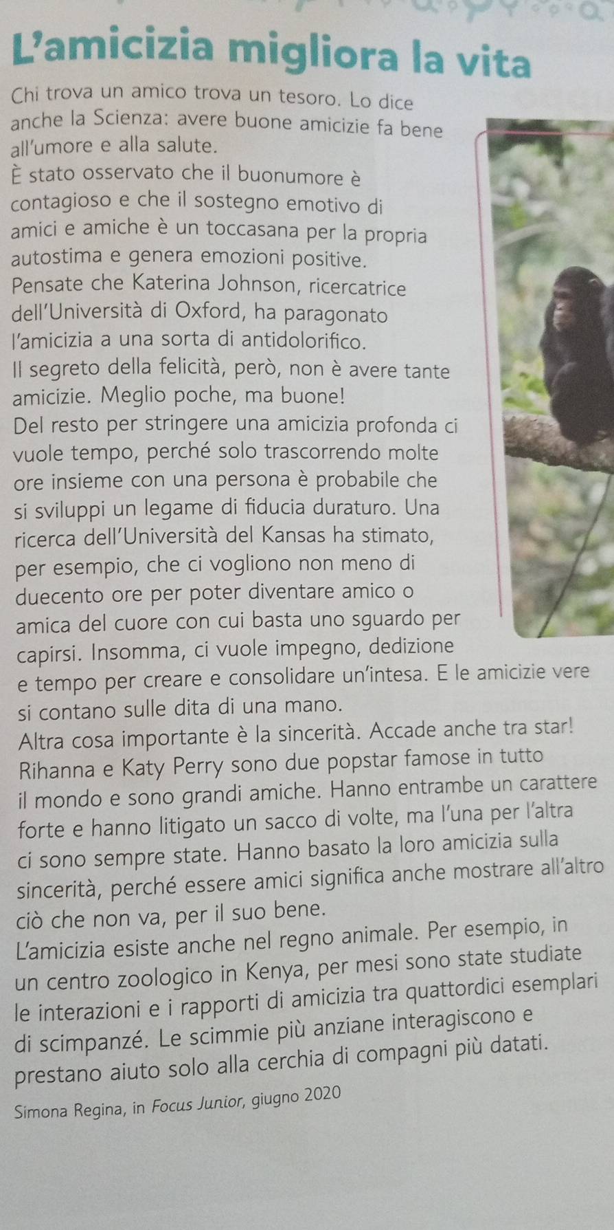 Lamicizia migliora la vita
Chi trova un amico trova un tesoro. Lo dice
anche la Scienza: avere buone amicizie fa bene
all’umore e alla salute.
È stato osservato che il buonumore è
contagioso e che il sostegno emotivo di
amici e amiche è un toccasana per la propria
autostima e genera emozioni positive.
Pensate che Katerina Johnson, ricercatrice
dell'Università di Oxford, ha paragonato
l'amicizia a una sorta di antidolorifico.
Il segreto della felicità, però, non è avere tante
amicizie. Meglio poche, ma buone!
Del resto per stringere una amicizia profonda ci
vuole tempo, perché solo trascorrendo molte
ore insieme con una persona è probabile che
si sviluppi un legame di fiducia duraturo. Una
ricerca dell'Università del Kansas ha stimato,
per esempio, che ci vogliono non meno di
duecento ore per poter diventare amico o
amica del cuore con cui basta uno sguardo per
capirsi. Insomma, ci vuole impegno, dedizione
e tempo per creare e consolidare un’intesa. E le amicizie vere
si contano sulle dita di una mano.
Altra cosa importante è la sincerità. Accade anche tra star!
Rihanna e Katy Perry sono due popstar famose in tutto
il mondo e sono grandi amiche. Hanno entrambe un carattere
forte e hanno litigato un sacco di volte, ma l’una per l’altra
ci sono sempre state. Hanno basato la loro amicizia sulla
sincerità, perché essere amici significa anche mostrare all'altro
ciò che non va, per il suo bene.
Lamicizia esiste anche nel regno animale. Per esempio, in
un centro zoologico in Kenya, per mesi sono state studiate
le interazioni e i rapporti di amicizia tra quattordici esemplari
di scimpanzé. Le scimmie più anziane interagiscono e
prestano aiuto solo alla cerchia di compagni più datati.
Simona Regina, in Focus Junior, giugno 2020