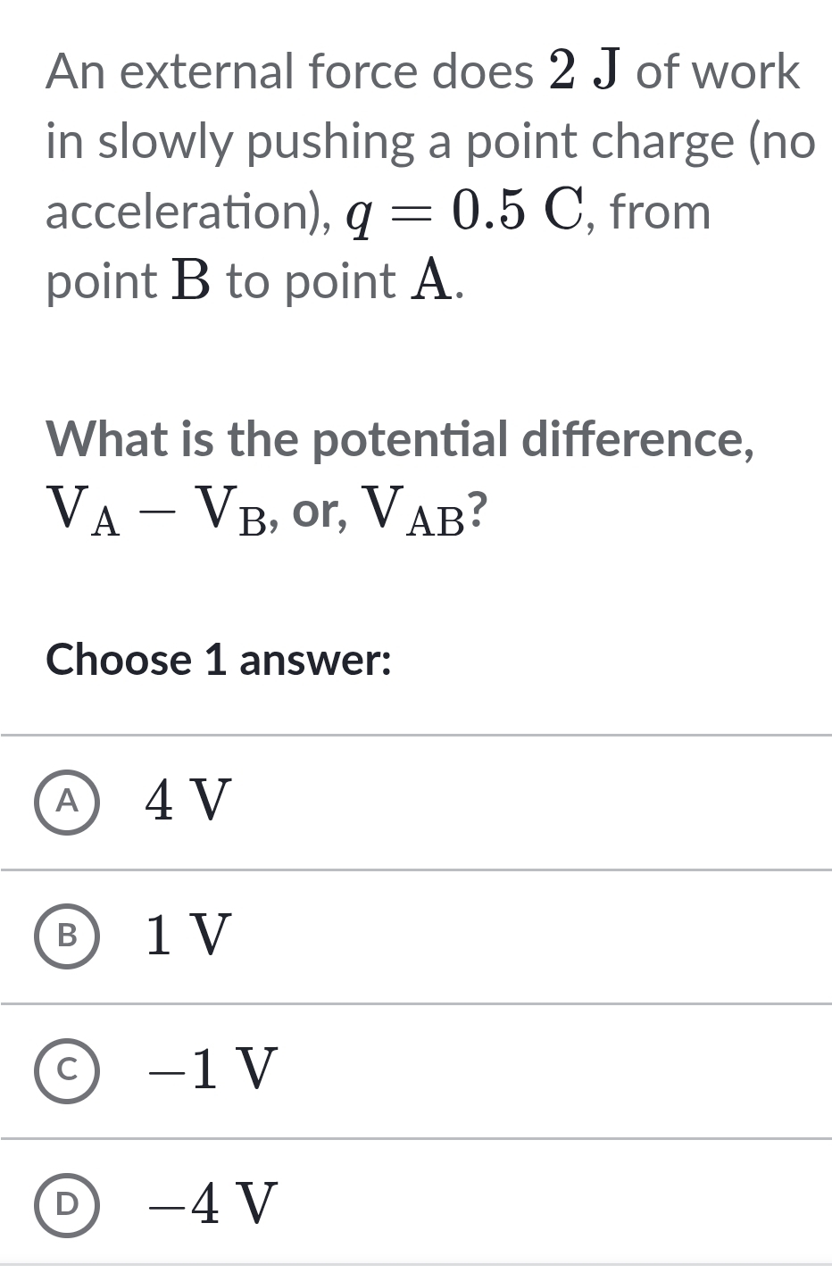 An external force does 2 J of work
in slowly pushing a point charge (no
acceleration), q=0.5C , from
point B to point A.
What is the potential difference,
V_A-V_B , or, V_AB ?
Choose 1 answer:
④ 4V
Ⓑ1V
C −1V
D -4V