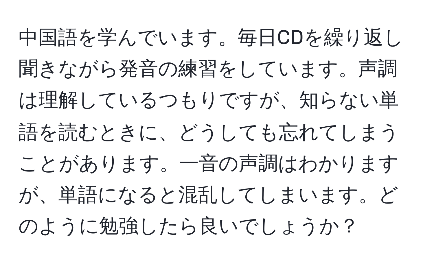 中国語を学んでいます。毎日CDを繰り返し聞きながら発音の練習をしています。声調は理解しているつもりですが、知らない単語を読むときに、どうしても忘れてしまうことがあります。一音の声調はわかりますが、単語になると混乱してしまいます。どのように勉強したら良いでしょうか？