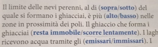 Il limite delle nevi perenni, al di (sopra/sotto) del 
quale si formano i ghiacciai, è più (alto/basso) nelle 
zone in prossimità dei poli. Il ghiaccio che forma i 
ghiacciai (resta immobile/scorre lentamente). I lagh 
ricevono acqua tramite gli (emissari/immissari). I