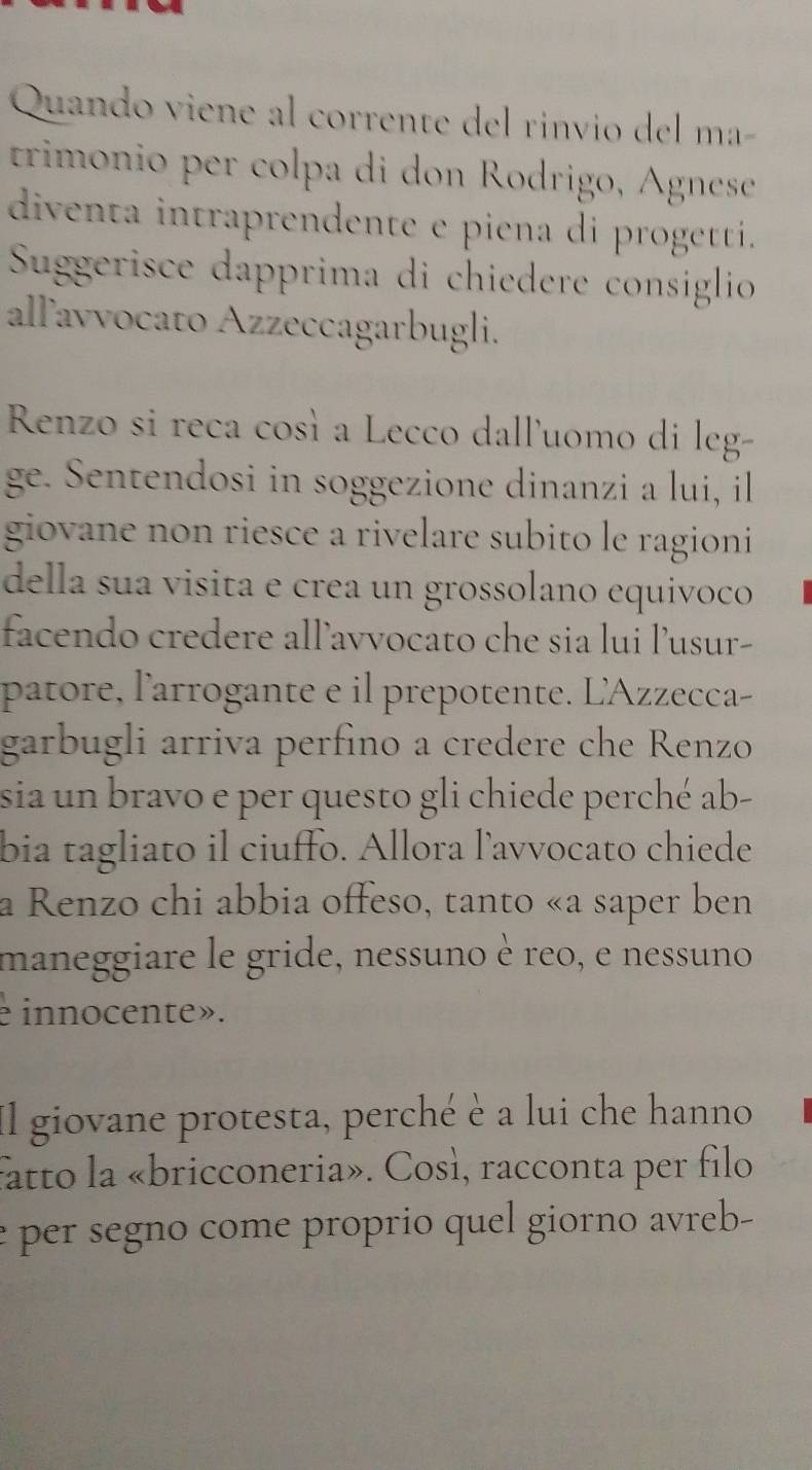 Quando viene al corrente del rinvio del ma- 
trimonio per colpa di don Rodrigo, Agnese 
diventa intraprendente e piena di progetti. 
Suggerisce dapprima di chiedere consiglio 
allľavvocato Azzeccagarbugli. 
Renzo si reca così a Lecco dall'uomo di leg- 
ge. Sentendosi in soggezione dinanzi a lui, il 
giovane non riesce a rivelare subito le ragioni 
della sua visita e crea un grossolano equivoco 
facendo credere all’avvocato che sia lui lusur- 
patore, l'arrogante e il prepotente. L'Azzecca- 
garbugli arriva perfino a credere che Renzo 
sia un bravo e per questo gli chiede perché ab- 
bia tagliato il ciuffo. Allora l'avvocato chiede 
a Renzo chi abbia offeso, tanto «a saper ben 
maneggiare le gride, nessuno è reo, e nessuno 
e innocente». 
Il giovane protesta, perché è a lui che hanno 
fatto la «bricconeria». Così, racconta per filo 
e per segno come proprio quel giorno avreb-