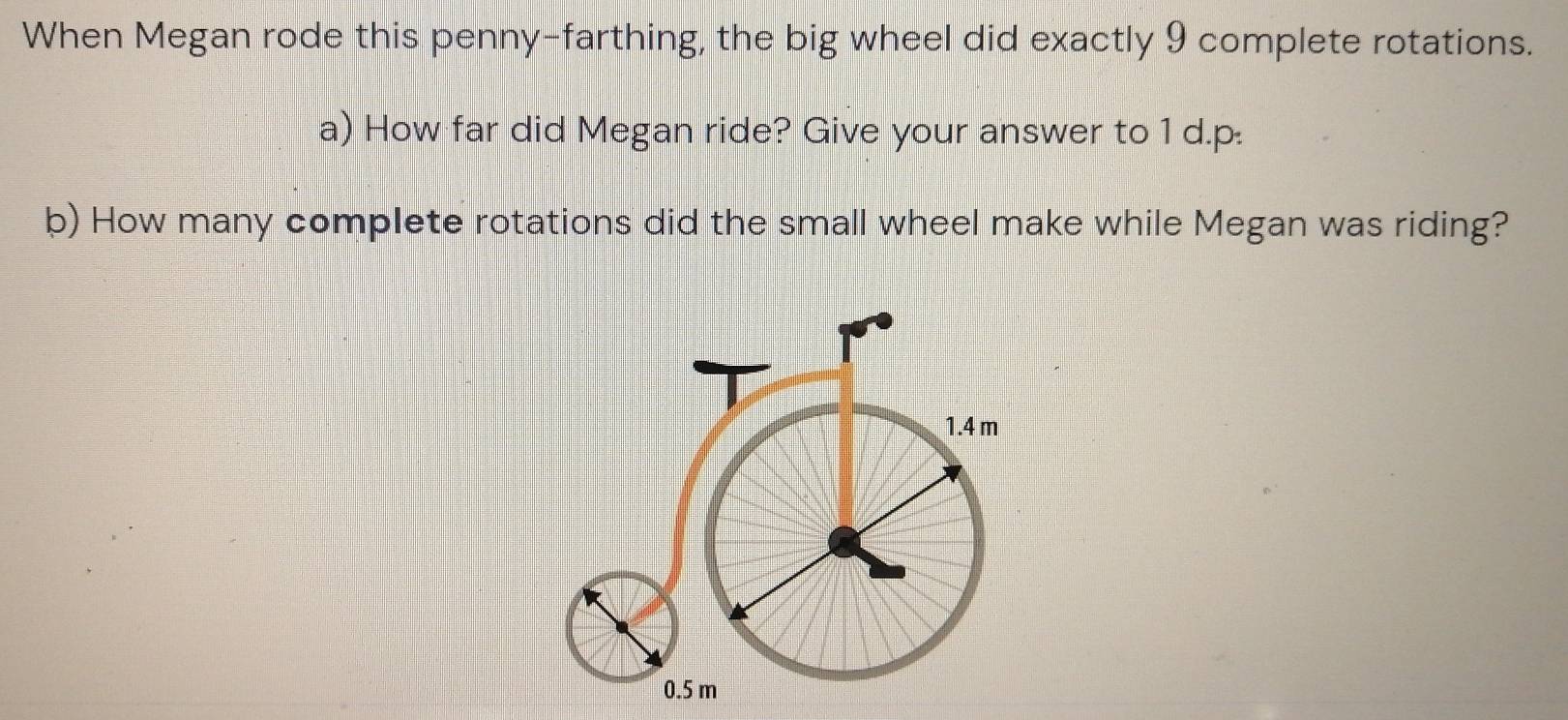 When Megan rode this penny-farthing, the big wheel did exactly 9 complete rotations. 
a) How far did Megan ride? Give your answer to 1 d.p. 
b) How many complete rotations did the small wheel make while Megan was riding?